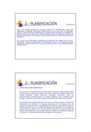 2.- PLANIFICACIÓN                                              (Continuación)


Para una gestión correcta en recursos hídricos es fundamental contar con
estadística y modelos adecuados dependiendo de los fines que se pretendan
alcanzar. Prescindir de la estadística y/o modelos, lleva a efectuar una gestión sin
bases sólidas, que puede traer malas consecuencias, en particular, cuando los
estudios hidrológicos se presentan para respaldar procesos determinados ante la
Autoridad.

En el caso de la Hidrología Subterránea, el esquema de trabajo es el mismo,
solamente cambia la generación de estadística; ya no es la Autoridad quien
registra los datos de interés, sino es cada usuario particular, quien debiera generar
la información.




           2.- PLANIFICACIÓN                                              (Continuación)

    Control de Fuentes Subterráneas.

    Se denomina control de fuentes, al seguimiento sistemático del comportamiento
    de los pozos; lo anterior se traduce en medir y registrar variables tales como
    niveles estáticos, niveles dinámicos, caudales, volúmenes, horas de
    funcionamiento; adicionalmente se pueden incorporar otras variables como
    voltajes y corriente, para verificar alguna anomalía en los equipos de bombeo.

    Las mediciones pueden efectuarse en línea o en forma discreta. Cuando las
    mediciones son discretas, un aspecto importante es la frecuencia de los
    registros; para determinar la disponibilidad de recursos subterráneos basta un
    control mensual, pero si se pretende optimizar la operación de los sistemas
    pozo-bomba, se requiere de una frecuencia semanal, ya que las tarifas se
    aplican mensualmente, y para poder calibrar y validar un modelo de despacho
    económico, se requiere la frecuencia de registros mencionada.




                                                                                           7
 