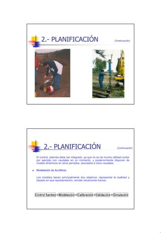 2.- PLANIFICACIÓN                                           (Continuación)




      2.- PLANIFICACIÓN                                           (Continuación)


El control, además debe ser integrado, ya que no es de mucha utilidad contar
por ejemplo con caudales en un momento, y posteriormente disponer de
niveles dinámicos en otros períodos, asociados a otros caudales.

Modelación de Acuíferos.

Los modelos tienen principalmente dos objetivos: representar la realidad y
basado en esa representación, simular situaciones futuras.




                                                                                   8
 