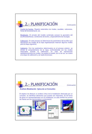 2.- PLANIFICACIÓN                                            (Continuación)


 Control de fuentes. Registro sistemático de niveles, caudales, volúmenes,
 horas de funcionamiento, etc.

 Modelación. El armado del modelo contempla conocer la geometría del
 acuífero(Geofísica), condiciones de borde, y especialmente las recargas.

 Calibración. En este proceso se determinan los parámetros del acuífero que
 reproducen los niveles de la napa registrados(se reservan algunos niveles
 para la etapa siguiente).

 Validación. Con los parámetros determinados en el proceso anterior, se
 simula el comportamiento de la napa, confrontándola con los niveles
 reservados durante la calibración; en caso de reproducirse
 satisfactoriamente los niveles, se acepta el modelo, de no ser así, se vuelve
 a la etapa de calibración y se repite el proceso.




        2.- PLANIFICACIÓN                                            (Continuación)

Análisis Modelación típica de un Consultor.

El objetivo de efectuar un análisis crítico de la modelación efectuada por un
consultor, es identificar elementos que puedan ser mejorados, de tal forma
de ganar en representatividad con la modelación; en este sentido los puntos
de interés son los mencionados a continuación:




                                                                                      9
 