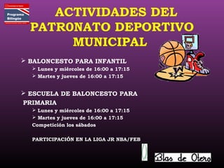 ACTIVIDADES DEL
PATR0NATO DEPORTIVO
MUNICIPAL
 BALONCESTO PARA INFANTIL
 Lunes y miércoles de 16:00 a 17:15
 Martes y jueves de 16:00 a 17:15
 ESCUELA DE BALONCESTO PARA
PRIMARIA
 Lunes y miércoles de 16:00 a 17:15
 Martes y jueves de 16:00 a 17:15
Competición los sábados
PARTICIPACIÓN EN LA LIGA JR NBA/FEB
 