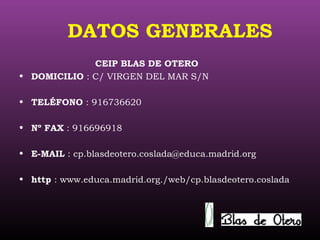 DATOS GENERALES
CEIP BLAS DE OTERO
• DOMICILIO : C/ VIRGEN DEL MAR S/N
• TELÉFONO : 916736620
• Nº FAX : 916696918
• E-MAIL : cp.blasdeotero.coslada@educa.madrid.org
• http : www.educa.madrid.org./web/cp.blasdeotero.coslada
 