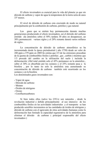 El efecto invernadero es esencial para la vida del planeta ya que sin
dióxido de carbono y vapor de agua la temperatura de la tierra seria de unos
33º menos.

      El nivel de dióxido de carbono esta creciendo de modo no natural
principalmente por la combustión de carbono, petróleo y gas natural.

       Los gases que se emiten hoy permanecerán durante muchas
generaciones produciendo el efecto invernadero, así el dióxido del carbono
emitido ala atmósfera sobre el 50% tardara 30 años en desaparecer, un
30% permanecerá variaos siglos y el 20% restante durará varios millares
de siglos .

       La concentración de dióxido de carbono atmosférico se ha
incrementado desde la época preindustrial ( año 1750) desde un valor de
280 ppm a 379 ppm en 2005.Se estima que 2/3 de las emisiones procedían
de la quema de combustibles fósiles ( petróleo , gas , carbón ) mientras que
1/3 procede del cambio en la utilización del suelo ( incluida la
deforestación ).Del total emitido solo el 45% permanece en la atmósfera ,
sobre el 30% es absorbido por los océanos y el 25% restante pasa a la
biosfera , por lo tanto no solo la atmósfera esta aumentando su
concentración de dióxido de carbono también está ocurriendo en los
océanos y en la biosfera
Los denominados gases invernadero son:

- Vapor de agua
- Dióxido de carbono
- Metano
- Óxidos de nitrógeno
- Ozono
- Corofluorocarbonos

      Si bien todos ellos (salvo los CFCs) son naturales , desde la
revolución industrial y debido principalmente al uso intensivo de los
combustibles fósiles en las actividades industriales y el transporte se han
producido sensibles incrementos en las cantidades de óxidos de nitrógeno y
dióxido de carbono con el agravante de otras actividades humanas como la
deforestación han limitado la capacidad regenerativa de la atmósfera para
eliminar el dióxido de carbono ( principal responsable del efecto
invernadero )
 