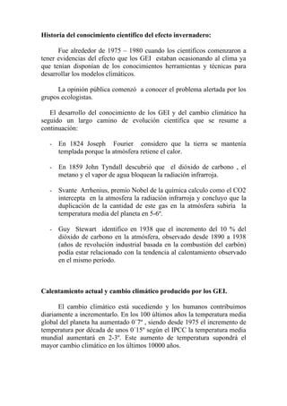 Historia del conocimiento científico del efecto invernadero:

      Fue alrededor de 1975 – 1980 cuando los científicos comenzaron a
tener evidencias del efecto que los GEI estaban ocasionando al clima ya
que tenían disponían de los conocimientos herramientas y técnicas para
desarrollar los modelos climáticos.

      La opinión pública comenzó a conocer el problema alertada por los
grupos ecologistas.

   El desarrollo del conocimiento de los GEI y del cambio climático ha
seguido un largo camino de evolución científica que se resume a
continuación:

   -   En 1824 Joseph Fourier considero que la tierra se mantenía
       templada porque la atmósfera retiene el calor.

   -   En 1859 John Tyndall descubrió que el dióxido de carbono , el
       metano y el vapor de agua bloquean la radiación infrarroja.

   -   Svante Arrhenius, premio Nobel de la química calculo como el CO2
       intercepta en la atmosfera la radiación infrarroja y concluyo que la
       duplicación de la cantidad de este gas en la atmósfera subiría la
       temperatura media del planeta en 5-6º.

   -   Guy Stewart identifico en 1938 que el incremento del 10 % del
       dióxido de carbono en la atmósfera, observado desde 1890 a 1938
       (años de revolución industrial basada en la combustión del carbón)
       podía estar relacionado con la tendencia al calentamiento observado
       en el mismo período.



Calentamiento actual y cambio climático producido por los GEI.

      El cambio climático está sucediendo y los humanos contribuimos
diariamente a incrementarlo. En los 100 últimos años la temperatura media
global del planeta ha aumentado 0´7º , siendo desde 1975 el incremento de
temperatura por década de unos 0´15º según el IPCC la temperatura media
mundial aumentará en 2-3º. Este aumento de temperatura supondrá el
mayor cambio climático en los últimos 10000 años.
 