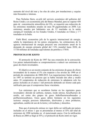 aumento del nivel del mar y las olas de calor, por inundaciones y sequías
más frecuentes e intensas.

   Para Nicholas Stern, ex-jefe del servicio económico del gobierno del
Reino Unido y ex-economista jefe del Banco Mundial, para no superar 450
ppm de concentración atmosférica de CO2, se requerirá una reducción de
las emisiones mundiales anuales de unas 50 gigatoneladas en 2050. Las
emisiones anuales por habitantes son de 12 toneladas en la unión
europea,23 toneladas en los Estados Unidos, 6 toneladas en China y 1´7
toneladas en la India.

   Fatih Birol, economista jefe de la agencia internacional de energía,
señala la importancia de los países emergentes, las estimaciones de la
agencia internacional de energía proyecta una crecimiento anual de la
demanda de energía primaria global del 1´6% mundial hasta 2030, de
11730 millones de toneladas equivalentes de petróleo a 17010.

PROTOCOLO DE KIOTO

      El protocolo de Kioto de 1997 fue una extensión de la convección.
Los países industrializados se comprometieron a reducir sus emisiones de
gases de efecto invernadero.

       El objetivo es un recorte conjunto de las emisiones de gases de efecto
invernadero de la menos el 5% con respecto a los niveles de 1990 en el
período de compromiso de 2008-2012. Las negociaciones fueron arduas y
en 1997 se terminó un proceso que se había iniciado dos años y medio
antes. El compromiso de reducción de emisiones lo adoptaron solo los
países incluidos en el anexo 1 del protocolo debiendo así mismo cada país
ratificarlo para que el compromiso fuese vinculante.

      Las emisiones que se acordaron limitar en los siguientes gases
invernadero: dióxido de carbono, metano, óxido nitroso, hexafluoruro de
azufre, así como dos grupos de gases hidrofluorurocarbonados y
perflurorurocarbonos. Estos gases deben limitarse en los siguientes
sectores: energía; procesos industriales, disolventes y otros productos;
agricultura, cambio de uso de la tierra y silvicultura; y desechos.

      Para que el protocolo entrase en vigor debía ser ratificado por países
incluidos en el anexo 1 que se presentaran al menos el 55% del total de
emisiones de 1990 incluidas en el mencionado anexo. Con la ratificación
de Rusia en 2004 se llegó al 55% y el protocolo de Kioto entró en vigor.
 