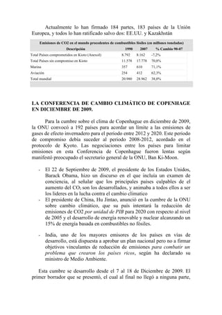 Actualmente lo han firmado 184 partes, 183 países de la Unión
Europea, y todos lo han ratificado salvo dos: EE.UU. y Kazakhstán
     Emisiones de CO2 en el mundo procedentes de combustibles fósiles (en millones toneladas)
                      Descripción                        1990     2007     % Cambio 90-07
Total Países comprometidos en Kioto (AnexoI)           8.792    8.162    -7,2%
Total Países sin compromiso en Kioto                   11.578   17.778   70,8%
Marina                                                 357      610      71,1%
Aviación                                               254      412      62,3%
Total mundial                                          20.980   28.962   38,0%




LA CONFERENCIA DE CAMBIO CLIMÁTICO DE COPENHAGE
EN DICIEMBRE DE 2009.

      Para la cumbre sobre el clima de Copenhague en diciembre de 2009,
la ONU convocó a 192 países para acordar un límite a las emisiones de
gases de efecto invernadero para el periodo entre 2012 y 2020. Este periodo
de compromiso debía suceder al periodo 2008-2012, acordado en el
protocolo de Kyoto. Las negociaciones entre los países para limitar
emisiones en esta Conferencia de Copenhague fueron lentas según
manifestó preocupado el secretario general de la ONU, Ban Ki-Moon.

     -     El 22 de Septiembre de 2009, el presidente de los Estados Unidos,
           Barack Obama, hizo un discurso en el que incluía un examen de
           conciencia, al señalar que los principales países culpables de el
           aumento del CO2 son los desarrollados, y animaba a todos ellos a ser
           los lideres en la lucha contra el cambio climatico
     -     El presidente de China, Hu Jintao, anunció en la cumbre de la ONU
           sobre cambio climático, que su país intentará la reducción de
           emisiones de CO2 por unidad de PIB para 2020 con respecto al nivel
           de 2005 y el desarrollo de energía renovable y nuclear alcanzando un
           15% de energía basada en combustibles no fósiles.

     -     India, uno de los mayores emisores de los países en vías de
           desarrollo, está dispuesta a aprobar un plan nacional pero no a firmar
           objetivos vinculantes de reducción de emisiones para combatir un
           problema que crearon los países ricos, según ha declarado su
           ministro de Medio Ambiente.

   Esta cumbre se desarrollo desde el 7 al 18 de Diciembre de 2009. El
primer borrador que se presentó, el cual al final no llegó a ninguna parte,
 
