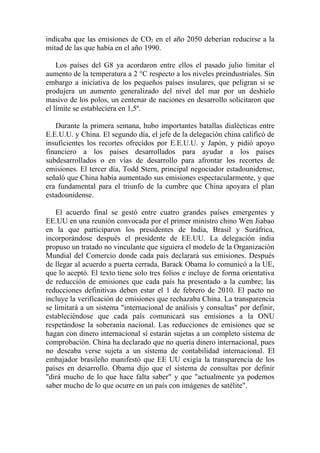 indicaba que las emisiones de CO2 en el año 2050 deberían reducirse a la
mitad de las que había en el año 1990.

    Los países del G8 ya acordaron entre ellos el pasado julio limitar el
aumento de la temperatura a 2 °C respecto a los niveles preindustriales. Sin
embargo a iniciativa de los pequeños países insulares, que peligran si se
produjera un aumento generalizado del nivel del mar por un deshielo
masivo de los polos, un centenar de naciones en desarrollo solicitaron que
el límite se estableciera en 1,5º.

   Durante la primera semana, hubo importantes batallas dialécticas entre
E.E.U.U. y China. El segundo día, el jefe de la delegación china calificó de
insuficientes los recortes ofrecidos por E.E.U.U. y Japón, y pidió apoyo
financiero a los países desarrollados para ayudar a los países
subdesarrollados o en vías de desarrollo para afrontar los recortes de
emisiones. El tercer día, Todd Stern, principal negociador estadounidense,
señaló que China había aumentado sus emisiones espectacularmente, y que
era fundamental para el triunfo de la cumbre que China apoyara el plan
estadounidense.

   El acuerdo final se gestó entre cuatro grandes países emergentes y
EE.UU en una reunión convocada por el primer ministro chino Wen Jiabao
en la que participaron los presidentes de India, Brasil y Suráfrica,
incorporándose después el presidente de EE.UU. La delegación india
propuso un tratado no vinculante que siguiera el modelo de la Organización
Mundial del Comercio donde cada país declarará sus emisiones. Después
de llegar al acuerdo a puerta cerrada, Barack Obama lo comunicó a la UE,
que lo aceptó. El texto tiene solo tres folios e incluye de forma orientativa
de reducción de emisiones que cada país ha presentado a la cumbre; las
reducciones definitivas deben estar el 1 de febrero de 2010. El pacto no
incluye la verificación de emisiones que rechazaba China. La transparencia
se limitará a un sistema "internacional de análisis y consultas" por definir,
estableciéndose que cada país comunicará sus emisiones a la ONU
respetándose la soberanía nacional. Las reducciones de emisiones que se
hagan con dinero internacional sí estarán sujetas a un completo sistema de
comprobación. China ha declarado que no quería dinero internacional, pues
no deseaba verse sujeta a un sistema de contabilidad internacional. El
embajador brasileño manifestó que EE UU exigía la transparencia de los
países en desarrollo. Obama dijo que el sistema de consultas por definir
"dirá mucho de lo que hace falta saber" y que "actualmente ya podemos
saber mucho de lo que ocurre en un país con imágenes de satélite".
 