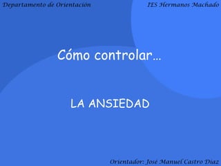 Departamento de Orientación               IES Hermanos Machado




                Cómo controlar…


                    LA ANSIEDAD




                              Orientador: José Manuel Castro Díaz
 