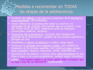 Medidas a recomendar en TODAS  las etapas de la adolescencia: Fomento del  diálogo  y del ejercicio progresivo de la  libertad en responsabilidad . (AUTONOMÍA) Hacer reflexionar al adolescente sobre su entorno y la necesidad de  ser crític@s  ante aquello que se propone y que NO TODO VALE, es decir, relativismo ante los intereses comerciales, políticos, sectarios,… Promoción del autoesfuerzo , haciendo al/la adolescente partícipe de la financiación y gestión de sus propios caprichos y tiempos de ocio. Enseñarles a  valorar el esfuerzo  a medio y largo plazo. Favorecer la  amistad  entre  padres e hij@s , pero NUNCA la traslación de los propios papeles, sino  como un lugar común para compartir : alegrías, angustias, penas, expectativas,… Actuación de los padres o tutores como  administradores  de sus hijas e hijos, y no como propietarios. (ayudar según necesiten) Lema :  “Una buena madre o un buen padre debe conseguir que su hija o hijo NO LE NECESITE”  (autónom@) 