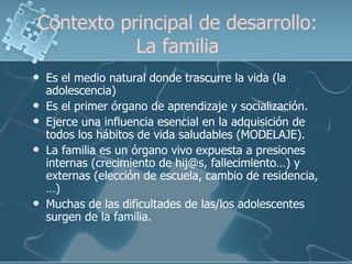 Contexto principal de desarrollo: La familia Es el medio natural donde trascurre la vida (la adolescencia) Es el primer órgano de aprendizaje y socialización. Ejerce una influencia esencial en la adquisición de todos los hábitos de vida saludables (MODELAJE).  La familia es un órgano vivo expuesta a presiones internas (crecimiento de hij@s, fallecimiento…) y externas (elección de escuela, cambio de residencia,…) Muchas de las dificultades de las/los adolescentes surgen de la familia. 
