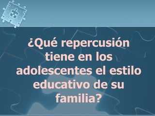 ¿Qué repercusión tiene en los adolescentes el estilo educativo de su familia? 