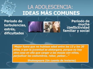 LA ADOLESCENCIA:   IDEAS MÁS COMUNES Periodo de turbulencias, estrés, dificultades  “ Mejor fuera que no hubiese edad entre los 13 y los 20 años, o que la juventud se aletargara, porque no hay otra cosa en ella que cargar a las mozas con niños, perjudicar las costumbres, robar, pelear...”   Shakespeare (Un cuento de invierno) Periodo de mucha conflictividad familiar y social 
