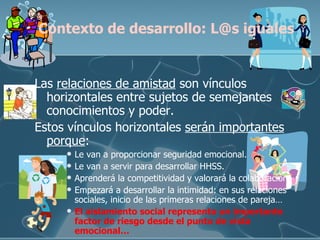 Las  relaciones de amistad  son vínculos horizontales entre sujetos de semejantes conocimientos y poder.  Estos vínculos horizontales  serán importantes   porque : Le van a proporcionar seguridad emocional. Le van a servir para desarrollar HHSS. Aprenderá la competitividad y valorará la colaboración. Empezará a desarrollar la intimidad: en sus relaciones sociales, inicio de las primeras relaciones de pareja… El aislamiento social representa un importante factor de riesgo desde el punto de vista emocional… Contexto de desarrollo: L@s iguales 
