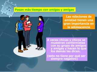 A veces chicas y chicos se muestran conformistas con su grupo de amigos y amigas y hacen lo que los demás les dicen.  (esto no tiene por qué ser siempre negativo) Pasan más tiempo con amigos y amigas Las relaciones de amistad tienen una gran importancia en la adolescencia 