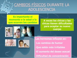 CAMBIOS FÍSICOS  DURANTE LA ADOLESCENCIA A veces los chicos y las chicas tienen dificultades para aceptar su nuevo cuerpo Las hormonas influyen en : Los cambios de humor Que estén más irritables El aumento del deseo sexual Dificultad de concentración  Es importante el momento o la edad a la que ocurren los cambios 