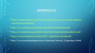 REFERENCIAS
• http://vamoscreciendo.com/2014/07/27/sabes-por-que-tu-hijo-deberia-
aprender-a-programar/
• http://www.eduteka.org/pdfdir/AlgoritmosProgramacion.pdf
• http://www.eduteka.org/pdfdir/AlgoritmosProgramacionCuaderno1.pdf
• http://www.miriamruiz.es/slides/2011_Algoritmos_Scratch.pdf
• http://www.scratchbydsigno.com.ar/tutoriales/tutorial_2/genalgor-6.html
 