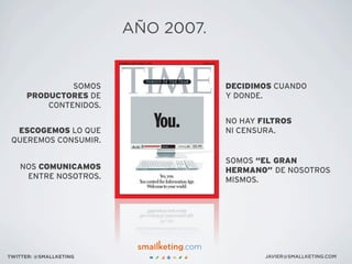 SOMOS
PRODUCTORES DE
CONTENIDOS.
ESCOGEMOS LO QUE
QUEREMOS CONSUMIR.
NOS COMUNICAMOS
ENTRE NOSOTROS.
DECIDIMOS CUANDO
Y DONDE.
NO HAY FILTROS
NI CENSURA.
SOMOS “EL GRAN
HERMANO” DE NOSOTROS
MISMOS.
JAVIER@SMALLKETING.COMTWITTER: @SMALLKETING
AÑO 2007.
 