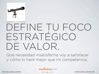 DEFINE TU FOCO
ESTRATÉGICO
DE VALOR.
JAVIER@SMALLKETING.COMTWITTER: @SMALLKETING
Qué necesidad insatisfecha voy a satisfacer
y cómo lo haré mejor que mi competencia.
 