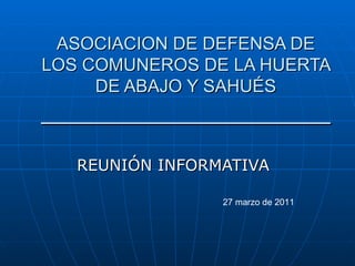 ASOCIACION DE DEFENSA DE LOS COMUNEROS DE LA HUERTA DE ABAJO Y SAHUÉS ______________________ REUNIÓN INFORMATIVA 27 marzo de 2011 