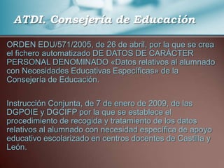 ATDI. Consejería de Educación,[object Object],ORDEN EDU/571/2005, de 26 de abril, por la que se crea el fichero automatizado DE DATOS DE CARÁCTER PERSONAL DENOMINADO «Datos relativos al alumnado con Necesidades Educativas Específicas» de la Consejería de Educación.,[object Object],Instrucción Conjunta, de 7 de enero de 2009, de las DGPOIE y DGCIFP por la que se establece el procedimiento de recogida y tratamiento de los datos relativos al alumnado con necesidad específica de apoyo educativo escolarizado en centros docentes de Castilla y León.,[object Object]