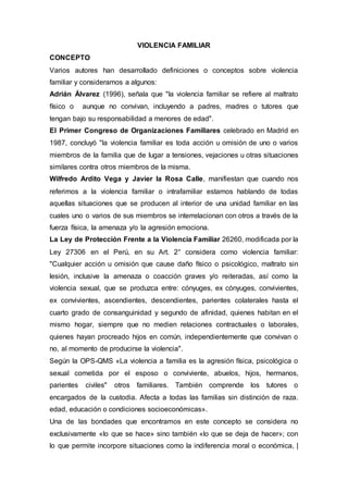 VIOLENCIA FAMILIAR
CONCEPTO
Varios autores han desarrollado definiciones o conceptos sobre violencia
familiar y consideramos a algunos:
Adrián Álvarez (1996), señala que "la violencia familiar se refiere al maltrato
físico o aunque no convivan, incluyendo a padres, madres o tutores que
tengan bajo su responsabilidad a menores de edad".
El Primer Congreso de Organizaciones Familiares celebrado en Madrid en
1987, concluyó "la violencia familiar es toda acción u omisión de uno o varios
miembros de la familia que de lugar a tensiones, vejaciones u otras situaciones
similares contra otros miembros de la misma.
Wilfredo Ardito Vega y Javier la Rosa Calle, manifiestan que cuando nos
referimos a la violencia familiar o intrafamiliar estamos hablando de todas
aquellas situaciones que se producen al interior de una unidad familiar en las
cuales uno o varios de sus miembros se interrelacionan con otros a través de la
fuerza física, la amenaza y/o la agresión emociona.
La Ley de Protección Frente a la Violencia Familiar 26260, modificada por la
Ley 27306 en el Perú, en su Art. 2° considera como violencia familiar:
"Cualquier acción u omisión que cause daño físico o psicológico, maltrato sin
lesión, inclusive la amenaza o coacción graves y/o reiteradas, así como la
violencia sexual, que se produzca entre: cónyuges, ex cónyuges, convivientes,
ex convivientes, ascendientes, descendientes, parientes colaterales hasta el
cuarto grado de consanguinidad y segundo de afinidad, quienes habitan en el
mismo hogar, siempre que no medien relaciones contractuales o laborales,
quienes hayan procreado hijos en común, independientemente que convivan o
no, al momento de producirse la violencia".
Según la OPS-QMS «La violencia a familia es la agresión física, psicológica o
sexual cometida por el esposo o conviviente, abuelos, hijos, hermanos,
parientes civiles" otros familiares. También comprende los tutores o
encargados de la custodia. Afecta a todas las familias sin distinción de raza.
edad, educación o condiciones socioeconómicas».
Una de las bondades que encontramos en este concepto se considera no
exclusivamente «lo que se hace» sino también «lo que se deja de hacer»; con
lo que permite incorpore situaciones como la indiferencia moral o económica, |
 