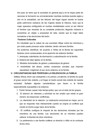 Así pues se tiene que la sociedad en general aquí y en la mayor parte de
naciones la formación es eminentemente machista recibida durante siglos y
aún en la actualidad, así las labores del hogar siguen siendo en buena
parte patrimonio exclusivo de las mujeres desde la infancia, hace que la
mujer aparezca configurada en muchas mentalidades como un ser inferior
al hombre que necesita de su constante protección, llegando inclusive a
convertirse en objeto y propiedad de éste, siendo que la mujer debe
someterse a las decisiones del varón.
Factores Culturales
Es indudable que la cultura de una sociedad influye sobre los individuos y
por ende puede provocar actos violentos dentro del seno familiar.
Así podemos identificar, de acuerdo a Yañez de la Borda los siguientes
factores como consecuentes en la aparición de violencia familiar:
1. Jerarquías autoritarias de dominación y subordinación en la familia.
2. Sistema de roles rígidos en la familia.
3. Modelos dominantes de género y estereotipos de género
4. Invisibilidad del abuso, ciertos consensos sociales que imponen
naturalidad o legitiman el uso de la violencia en la familia.
V. CIRCUNSTANCIAS QUE PROPICIAN LA VIOLENCIA EN LA FAMILIA
Gellesy Straus dicen que excluyendo a la policía y al ejército, la familia es quizá
el grupo social más violento, y el hogar el medio social más violento de nuestra
sociedad. Señalan algunas características que hacen a la familia
especialmente susceptible a la violencia:
1. Factor tiempo: pasan más tiempo juntos que con el resto de los grupos.
2. El abanico de intereses y actividad es tan amplio que existe un gran
número de situaciones conflictivas.
3. La intensidad de la relación. La implicación emocional es mayor, por lo
que se responde más intensamente cuando se origina un conflicto que
ciando el mismo surge fuera de la familia.
4. El conflicto configura la mayoría de las decisiones tomadas por los
miembros de una familia. Las decisiones de un miembro pueden
vulnerar la libertad de otros miembros.
5. La pertenencia a una familia conlleva un derecho a influir en la conducta
de los otros.
 