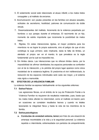 5. El aislamiento social está relacionado al abuso infantil, a los malos tratos
conyugales y al maltrato de ancianos.
6. Incomunicación: son pautas presentes en las familias con abusos sexuales,
actitudes de secretismo, hostilidad, patrones de comunicación de doble
vínculo.
7. Desencadenantes del maltrato. Incremento de la violencia perpetrada por
hombres a sus parejas durante el embarazo. El nacimiento de un hijo,
momento de estrés importante que incrementa la posibilidad de malos
tratos.
8. Rígidas. En estas interacciones rígidas, el mayor problema para los
miembros no es lograr la propia autonomía, sino el peligro de que el otro
constituya la suya primero; esto implicaría, dada la falta de límites, un
atentado al propio ser en el mando; lo que prevalece es la regla
fundamental por la cual es imposible irse.
9. Sin límites claros. Las interacciones que no ofrecen límites claros, por la
imposibilidad de afirmar identidades; los espacios personales se confunden
con el de la interacción, y la pérdida del propio lugar aparece como única
modalidad de la existencia legítima. Si predomina el vivir indiferenciado, la
reducción de los espacios individuales será cada vez mayor, y el sistema
más rígido e inamovible.
VII. EFECTOS DE LA VIOLENCIA FAMILIAR
La violencia familiar se expresa habitualmente en los siguientes síntomas:
7.1 Daños Físicos
Las agresiones físicas, en el ámbito de la Ley de Protección Frente a la
Violencia Familiar no requieren de resultados materiales, pues, basta que
los malos tratos afecten la indemnidad, como el maltrato sin lesión; pero
en ocasiones se constatan resultados lesivos y cuando no letales
lesionando la integridad física y hasta la vida de los miembros de la
familia.
7.2 Daños psicológicos
a. Conductas de ansiedad extrema, temor;son fruto de una situación de
amenaza incontrolable a la vida y a la seguridad personal. La violencia
repetida e intermitente, entremezclada con períodos de arrepentimiento
 