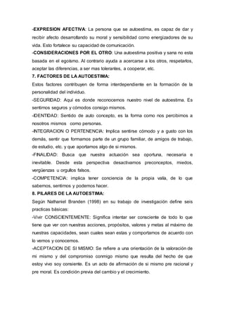 -EXPRESION AFECTIVA: La persona que se autoestima, es capaz de dar y
recibir afecto desarrollando su moral y sensibilidad como energizadores de su
vida. Esto fortalece su capacidad de comunicación.
-CONSIDERACIONES POR EL OTRO: Una autoestima positiva y sana no esta
basada en el egoísmo. Al contrario ayuda a acercarse a los otros, respetarlos,
aceptar las diferencias, a ser mas tolerantes, a cooperar, etc.
7. FACTORES DE LA AUTOESTIMA:
Estos factores contribuyen de forma interdependiente en la formación de la
personalidad del individuo.
-SEGURIDAD: Aquí es donde reconocemos nuestro nivel de autoestima. Es
sentirnos seguros y cómodos consigo mismos.
-IDENTIDAD: Sentido de auto concepto, es la forma como nos percibimos a
nosotros mismos como personas.
-INTEGRAClON O PERTENENCIA: Implica sentirse cómodo y a gusto con los
demás, sentir que formamos parte de un grupo familiar, de amigos de trabajo,
de estudio, etc. y que aportamos algo de si mismos.
-FINALIDAD: Busca que nuestra actuación sea oportuna, necesaria e
inevitable. Desde esta perspectiva desactivamos preconceptos, miedos,
vergüenzas u orgullos falsos.
-COMPETENCIA: implica tener conciencia de la propia valía, de lo que
sabemos, sentirnos y podemos hacer.
8. PILARES DE LA AUTOESTIMA:
Según Nathaniel Branden (1998) en su trabajo de investigación define seis
practicas básicas:
-Vivir CONSCIENTEMENTE: Significa intentar ser consciente de todo lo que
tiene que ver con nuestras acciones, propósitos, valores y metas al máximo de
nuestras capacidades, sean cuales sean estas y comportamos de acuerdo con
lo vemos y conocemos.
-ACEPTACION DE SI MISMO: Se refiere a una orientación de la valoración de
mi mismo y del compromiso conmigo mismo que resulta del hecho de que
estoy vivo soy consiente. Es un acto de afirmación de si mismo pre racional y
pre moral. Es condición previa del cambio y el crecimiento.
 