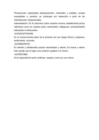 Percepciones organizadas jerárquicamente, coherentes y estables, aunque
susceptibles a cambios, se construyen por interacción a partir de las
interrelaciones interpersonales.
Autoevaluación: Es la autocritica sobre nosotros mismos, estableciendo juicios
valorativos cerca de nuestros actos, sentimientos, inteligencia, considerándolos
adecuadas e inadecuados.
-AUTOACEPTACION:
Es el reconocimiento pleno de la persona con sus rasgos físicos y psíquicos,
sentimientos, acciones.
-AUTORESPETO:
Es atender y satisfacerlas propias necesidades y valores. Es buscar y valorar
todo aquello que lo haga a uno sentirse orgulloso d si mismo.
-AUTOESTIMA:
Es la capacidad de sentir confianza, respeto y amor por uno mismo
 