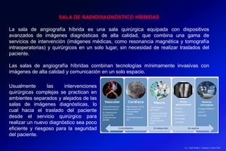 Lic.: Frank Patiño C. Seminario Azuero 2018
SALA DE RADIODIAGNÓSTICO HÍBRIDAS
La sala de angiografía híbrida es una sala quirúrgica equipada con dispositivos
avanzados de imágenes diagnósticas de alta calidad, que combina una gama de
servicios de intervención (imágenes médicas, como resonancia magnética y tomografía
intraoperatorias) y quirúrgicos en un solo lugar, sin necesidad de realizar traslados del
paciente.
Las salas de angiografía híbridas combinan tecnologías mínimamente invasivas con
imágenes de alta calidad y comunicación en un solo espacio.
Usualmente las intervenciones
quirúrgicas complejas se practican en
ambientes separados y alejados de las
salas de imágenes diagnósticas, lo
cual hacia el traslado del paciente
desde el servicio quirúrgico para
realizar un nuevo diagnóstico sea poco
eficiente y riesgoso para la seguridad
del paciente.
 