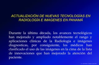 ACTUALIZACIÓN DE NUEVAS TECNOLOGÍAS EN
RADIOLOGÍA E IMAGENES EN PANAMÁ
Lic.: Frank Patiño C. Seminario Azuero 2018
Durante la última década, los avances tecnológicos
han mejorado y ampliado notablemente el rango y
aplicaciones clínicas de la Radiología e imágenes
diagnosticas, por consiguiente, los médicos han
clasificado el uso de las imágenes en la cima de la lista
de innovaciones que han mejorado la atención del
paciente.
 