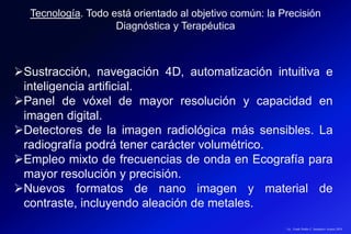 Sustracción, navegación 4D, automatización intuitiva e
inteligencia artificial.
Panel de vóxel de mayor resolución y capacidad en
imagen digital.
Detectores de la imagen radiológica más sensibles. La
radiografía podrá tener carácter volumétrico.
Empleo mixto de frecuencias de onda en Ecografía para
mayor resolución y precisión.
Nuevos formatos de nano imagen y material de
contraste, incluyendo aleación de metales.
Tecnología. Todo está orientado al objetivo común: la Precisión
Diagnóstica y Terapéutica
Lic.: Frank Patiño C. Seminario Azuero 2018
 