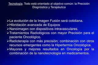 La evolución de la Imagen Fusión será cotidiana.
Hibridación avanzada de Equipos
Nanoimagen con dispositivos intravasculares.
Tratamientos Radiológicos con mayor Precisión para el
paciente Oncológico.
Radioterapia con más precisión; combinación con otros
recursos emergentes como la Hipertermia Oncológica.
Mayores y mejores resultados en Oncología por la
combinación de la nanotecnología en medicamentos.
Tecnología. Todo está orientado al objetivo común: la Precisión
Diagnóstica y Terapéutica
 