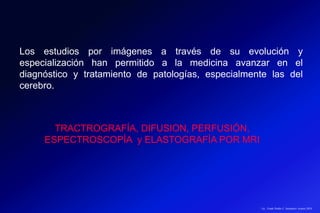 Lic.: Frank Patiño C. Seminario Azuero 2018
Los estudios por imágenes a través de su evolución y
especialización han permitido a la medicina avanzar en el
diagnóstico y tratamiento de patologías, especialmente las del
cerebro.
TRACTROGRAFÍA, DIFUSION, PERFUSIÓN,
ESPECTROSCOPÍA y ELASTOGRAFÍA POR MRI
 