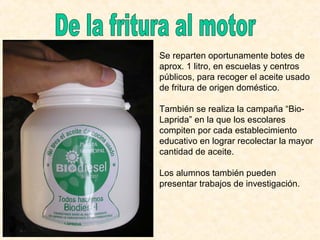 Se reparten oportunamente botes de
aprox. 1 litro, en escuelas y centros
públicos, para recoger el aceite usado
de fritura de origen doméstico.
También se realiza la campaña “Bio-
Laprida” en la que los escolares
compiten por cada establecimiento
educativo en lograr recolectar la mayor
cantidad de aceite.
Los alumnos también pueden
presentar trabajos de investigación.
 