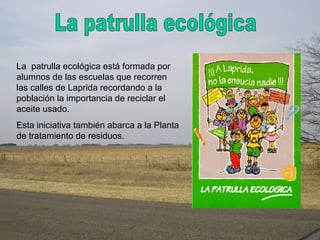 La patrulla ecológica está formada por
alumnos de las escuelas que recorren
las calles de Laprida recordando a la
población la importancia de reciclar el
aceite usado.
Esta iniciativa también abarca a la Planta
de tratamiento de residuos.
 