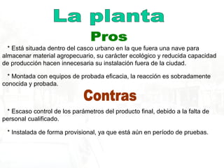 * Está situada dentro del casco urbano en la que fuera una nave para
almacenar material agropecuario, su carácter ecológico y reducida capacidad
de producción hacen innecesaria su instalación fuera de la ciudad.
* Montada con equipos de probada eficacia, la reacción es sobradamente
conocida y probada.
* Escaso control de los parámetros del producto final, debido a la falta de
personal cualificado.
* Instalada de forma provisional, ya que está aún en período de pruebas.
 