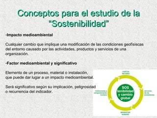 Conceptos para el estudio de laConceptos para el estudio de la
“Sostenibilidad”“Sostenibilidad”
-Impacto medioambiental
Cualquier cambio que implique una modificación de las condiciones geofísiscas
del entorno causado por las actividades, productos y servicios de una
organización.
-Factor medioambiental y significativo
Elemento de un proceso, material o instalación,
que puede dar lugar a un impacto medioambiental.
Será significativo según su implicación, peligrosidad
o recurrencia del indicador.
 