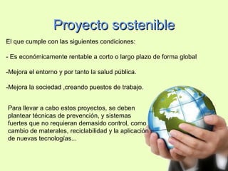 Proyecto sostenibleProyecto sostenible
El que cumple con las siguientes condiciones:
- Es económicamente rentable a corto o largo plazo de forma global
-Mejora el entorno y por tanto la salud pública.
-Mejora la sociedad ,creando puestos de trabajo.
Para llevar a cabo estos proyectos, se deben
plantear técnicas de prevención, y sistemas
fuertes que no requieran demasido control, como
cambio de materales, reciclabilidad y la aplicación
de nuevas tecnologías...
 