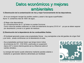 Datos económicos y mejorasDatos económicos y mejoras
ambientalesambientales
1) Disminución de la contaminación de ríos y mejor funcionamiento de las depuradoras.
- Si no se consiguen recoger los aceites usados y pasan a las aguas superficiales :
Aprox 1l, contamina más de 1000 l de agua .
- Si llega a las depuradoras:
En concentraciones de 0,1 g/l éstas no pueden funcionar .
Como rutina los aceites ocasionan un coste de tratamiento de aprox.210 € /m3
ya que se deben separar
por decantación y enviar a un gestor de residuos .
2) Disminución de la dependencia de los combustibles fósiles.
- El biodiesel generado posee unas propiedades físicas muy semejantes a las del gasóleo de orígen fósil
y por tanto puede combinarse con el abaratando el coste.
- Sus propiedades químicas hacen que tenga menor indice
de emisiones de CO , CO2 SO2 y partículas en suspensión
(Aprox 20 % menor) disminuyendo así su influencia sobre el
cambio climático.
-La energía del reactor puede obtenerse mediante paneles solares o
mediante un generador eléctrico alimentado por biodiésel
 