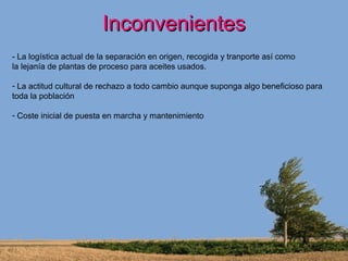 InconvenientesInconvenientes
- La logística actual de la separación en origen, recogida y tranporte así como
la lejanía de plantas de proceso para aceites usados.
- La actitud cultural de rechazo a todo cambio aunque suponga algo beneficioso para
toda la población
- Coste inicial de puesta en marcha y mantenimiento
 