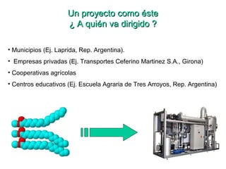 Un proyecto como ésteUn proyecto como éste
¿ A quién va dirigido ?¿ A quién va dirigido ?
• Municipios (Ej. Laprida, Rep. Argentina).
• Empresas privadas (Ej. Transportes Ceferino Martinez S.A., Girona)
• Cooperativas agrícolas
• Centros educativos (Ej. Escuela Agraria de Tres Arroyos, Rep. Argentina)
 