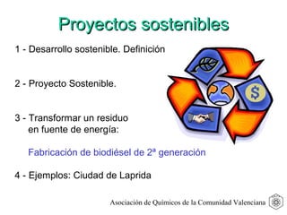 1 - Desarrollo sostenible. Definición
2 - Proyecto Sostenible.
3 - Transformar un residuo
en fuente de energía:
Fabricación de biodiésel de 2ª generación
4 - Ejemplos: Ciudad de Laprida
Proyectos sosteniblesProyectos sostenibles
Asociación de Químicos de la Comunidad Valenciana
 