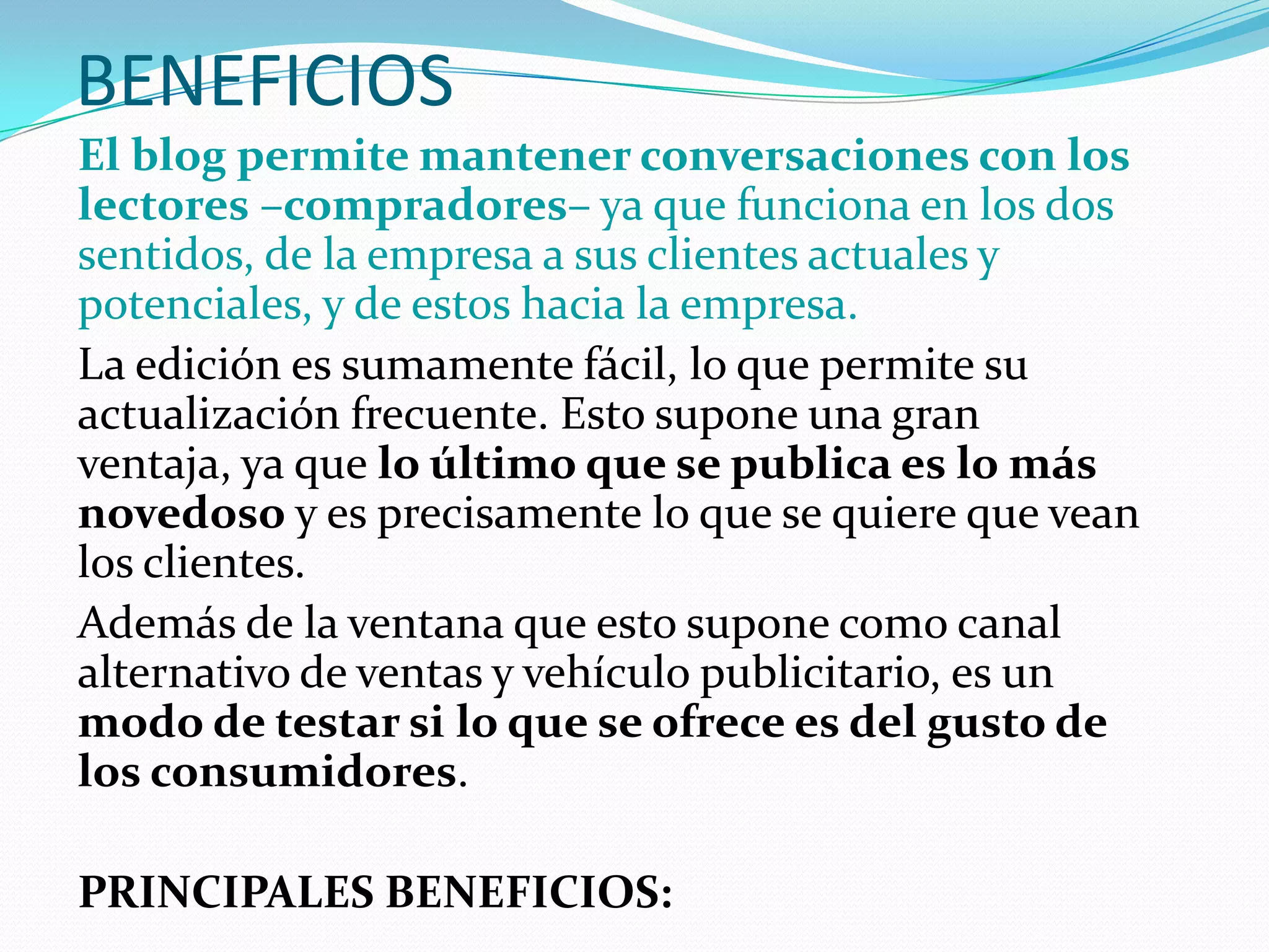 BENEFICIOS
El blog permite mantener conversaciones con los
lectores –compradores– ya que funciona en los dos
sentidos, de la empresa a sus clientes actuales y
potenciales, y de estos hacia la empresa.
La edición es sumamente fácil, lo que permite su
actualización frecuente. Esto supone una gran
ventaja, ya que lo último que se publica es lo más
novedoso y es precisamente lo que se quiere que vean
los clientes.
Además de la ventana que esto supone como canal
alternativo de ventas y vehículo publicitario, es un
modo de testar si lo que se ofrece es del gusto de
los consumidores.

PRINCIPALES BENEFICIOS:
 