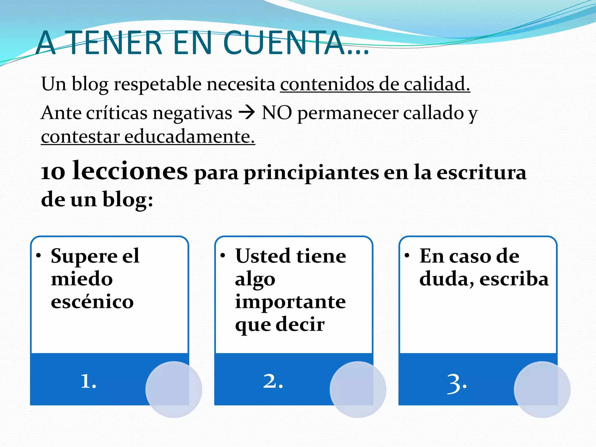 A TENER EN CUENTA…
Un blog respetable necesita contenidos de calidad.
Ante críticas negativas  NO permanecer callado y
contestar educadamente.
10 lecciones para principiantes en la escritura
de un blog:

• Supere el         • Usted tiene        • En caso de
  miedo               algo                 duda, escriba
  escénico            importante
                      que decir

    1.                   2.                   3.
 