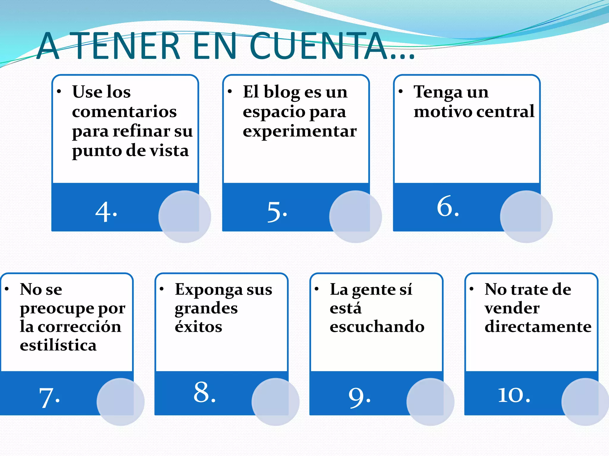 A TENER EN CUENTA…
      • Use los            • El blog es un    • Tenga un
        comentarios          espacio para       motivo central
        para refinar su      experimentar
        punto de vista


           4.                  5.                    6.

• No se           • Exponga sus      • La gente sí        • No trate de
  preocupe por      grandes            está                 vender
  la corrección     éxitos             escuchando           directamente
  estilística


    7.                8.                9.                   10.
 