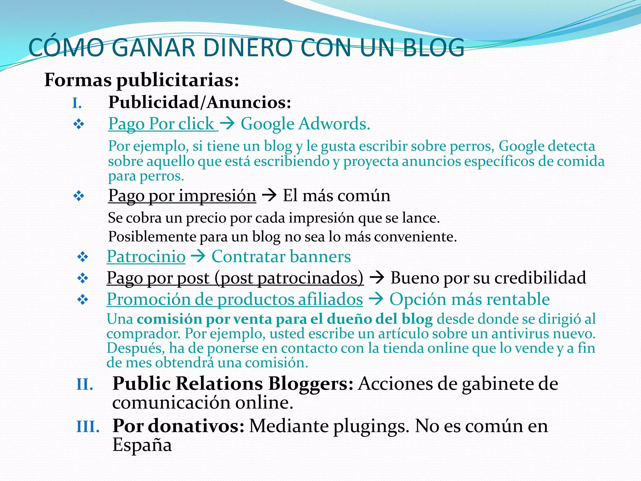 CÓMO GANAR DINERO CON UN BLOG
 Formas publicitarias:
    I.    Publicidad/Anuncios:
         Pago Por click  Google Adwords.
          Por ejemplo, si tiene un blog y le gusta escribir sobre perros, Google detecta
          sobre aquello que está escribiendo y proyecta anuncios específicos de comida
          para perros.
         Pago por impresión  El más común
          Se cobra un precio por cada impresión que se lance.
          Posiblemente para un blog no sea lo más conveniente.
         Patrocinio  Contratar banners
         Pago por post (post patrocinados)  Bueno por su credibilidad
         Promoción de productos afiliados  Opción más rentable
          Una comisión por venta para el dueño del blog desde donde se dirigió al
          comprador. Por ejemplo, usted escribe un artículo sobre un antivirus nuevo.
          Después, ha de ponerse en contacto con la tienda online que lo vende y a fin
          de mes obtendrá una comisión.
    II.  Public Relations Bloggers: Acciones de gabinete de
         comunicación online.
    III. Por donativos: Mediante plugings. No es común en
         España
 