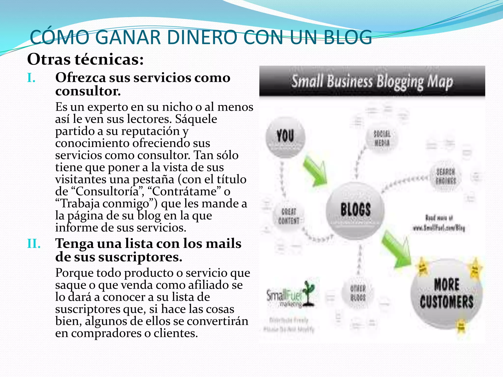 CÓMO GANAR DINERO CON UN BLOG
Otras técnicas:
I.    Ofrezca sus servicios como
      consultor.
      Es un experto en su nicho o al menos
      así le ven sus lectores. Sáquele
      partido a su reputación y
      conocimiento ofreciendo sus
      servicios como consultor. Tan sólo
      tiene que poner a la vista de sus
      visitantes una pestaña (con el título
      de “Consultoría”, “Contrátame” o
      “Trabaja conmigo”) que les mande a
      la página de su blog en la que
      informe de sus servicios.
II.   Tenga una lista con los mails
      de sus suscriptores.
      Porque todo producto o servicio que
      saque o que venda como afiliado se
      lo dará a conocer a su lista de
      suscriptores que, si hace las cosas
      bien, algunos de ellos se convertirán
      en compradores o clientes.
 