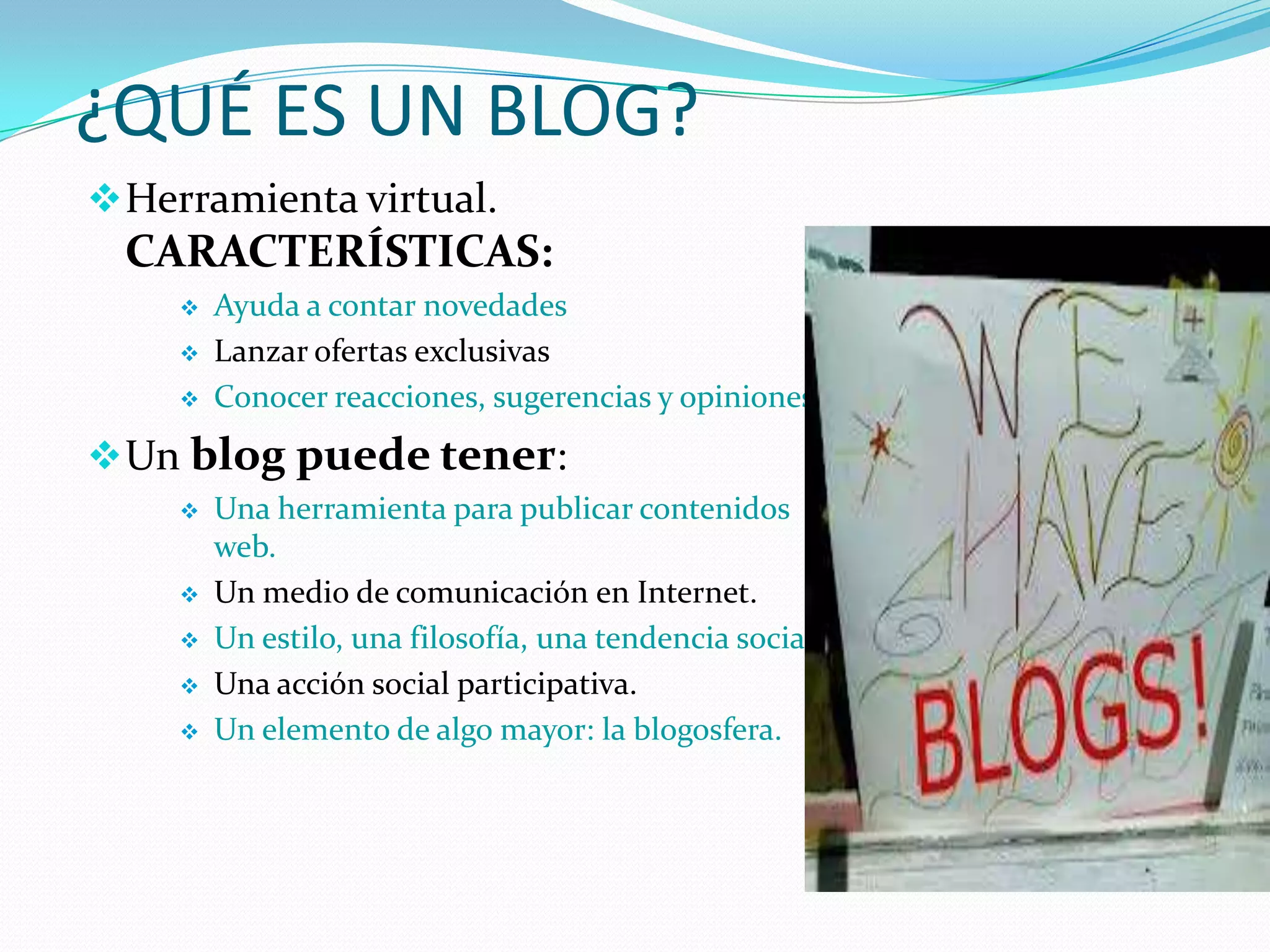 ¿QUÉ ES UN BLOG?
 Herramienta virtual.
  CARACTERÍSTICAS:
       Ayuda a contar novedades
       Lanzar ofertas exclusivas
       Conocer reacciones, sugerencias y opiniones
 Un blog puede tener:
       Una herramienta para publicar contenidos
        web.
       Un medio de comunicación en Internet.
       Un estilo, una filosofía, una tendencia social.
       Una acción social participativa.
       Un elemento de algo mayor: la blogosfera.
 