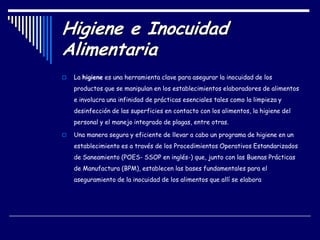 Higiene e Inocuidad
Alimentaria
 La higiene es una herramienta clave para asegurar la inocuidad de los
productos que se manipulan en los establecimientos elaboradores de alimentos
e involucra una infinidad de prácticas esenciales tales como la limpieza y
desinfección de las superficies en contacto con los alimentos, la higiene del
personal y el manejo integrado de plagas, entre otras.
 Una manera segura y eficiente de llevar a cabo un programa de higiene en un
establecimiento es a través de los Procedimientos Operativos Estandarizados
de Saneamiento (POES- SSOP en inglés-) que, junto con las Buenas Prácticas
de Manufactura (BPM), establecen las bases fundamentales para el
aseguramiento de la inocuidad de los alimentos que allí se elabora
 
