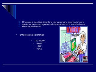  El tema de la inocuidad alimentaria cobra progresiva importancia tras la
 apertura a mercados exigentes en los que operan barreras sanitarias con
 estrictos parámetros
• Integración de sistemas:
• ISO 22000
• HACCP
• BMP
• POES
 